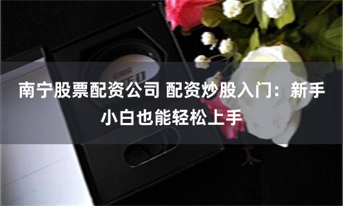 南宁股票配资公司 配资炒股入门：新手小白也能轻松上手