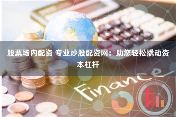 股票场内配资 专业炒股配资网：助您轻松撬动资本杠杆