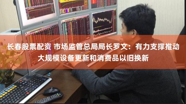 长春股票配资 市场监管总局局长罗文：有力支撑推动大规模设备更新和消费品以旧换新