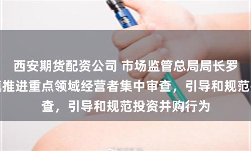西安期货配资公司 市场监管总局局长罗文：依法稳慎推进重点领域经营者集中审查，引导和规范投资并购行为