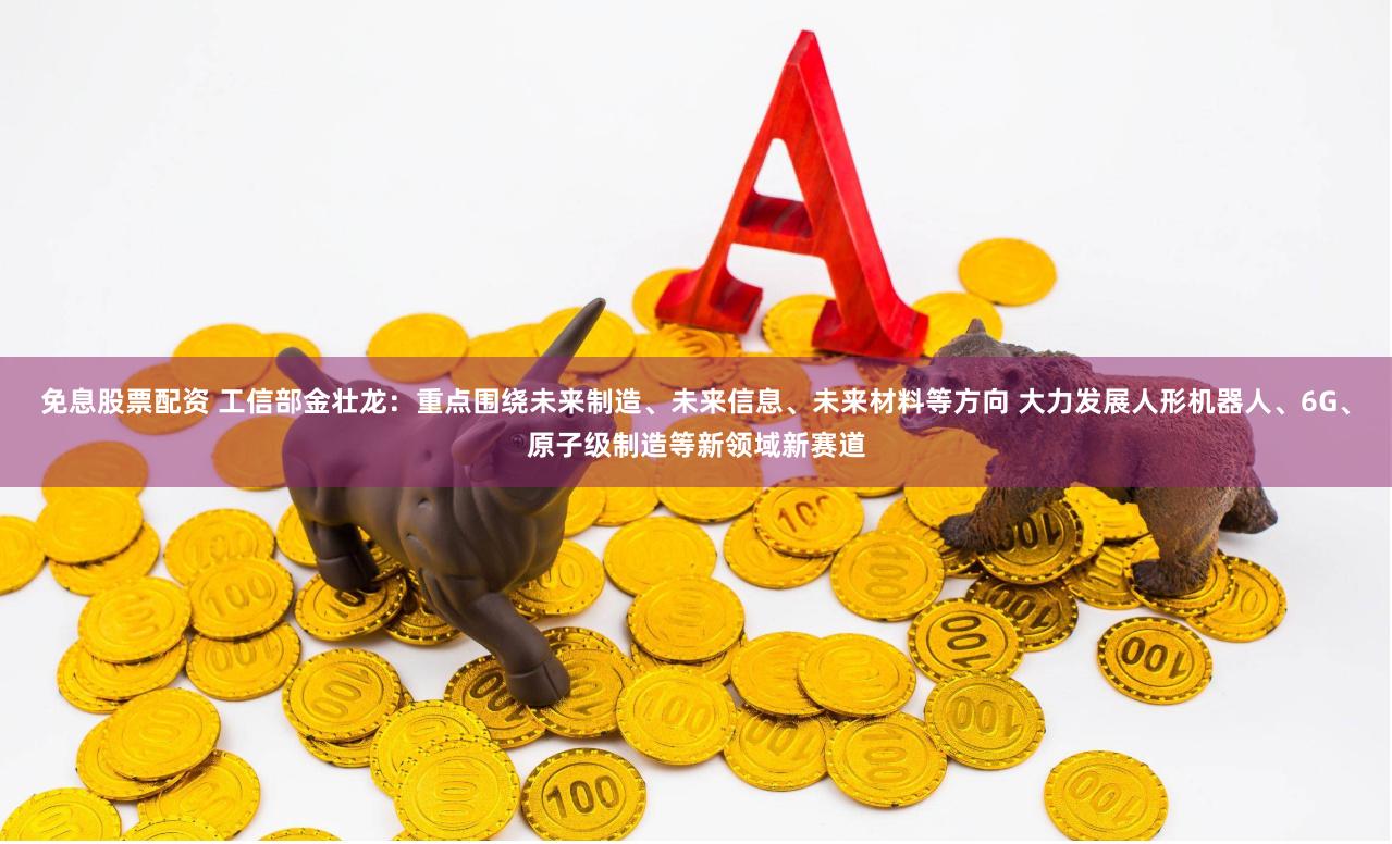 免息股票配资 工信部金壮龙：重点围绕未来制造、未来信息、未来材料等方向 大力发展人形机器人、6G、原子级制造等新领域新赛道