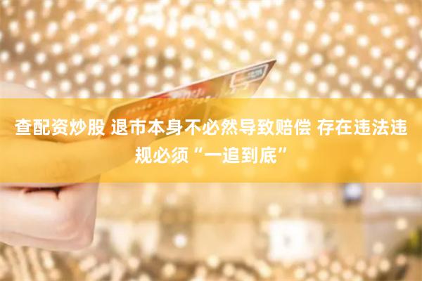 查配资炒股 退市本身不必然导致赔偿 存在违法违规必须“一追到底”