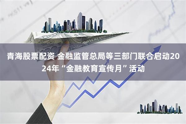 青海股票配资 金融监管总局等三部门联合启动2024年“金融教育宣传月”活动