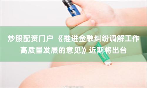 炒股配资门户 《推进金融纠纷调解工作高质量发展的意见》近期将出台