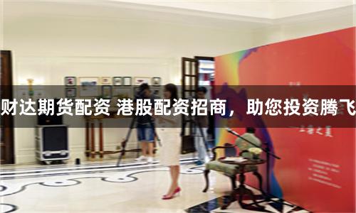 财达期货配资 港股配资招商，助您投资腾飞