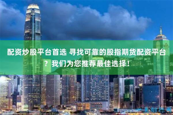 配资炒股平台首选 寻找可靠的股指期货配资平台？我们为您推荐最佳选择！