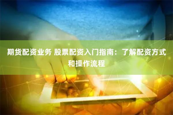 期货配资业务 股票配资入门指南：了解配资方式和操作流程