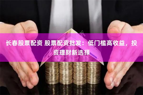长春股票配资 股票配资批发：低门槛高收益，投资理财新选择