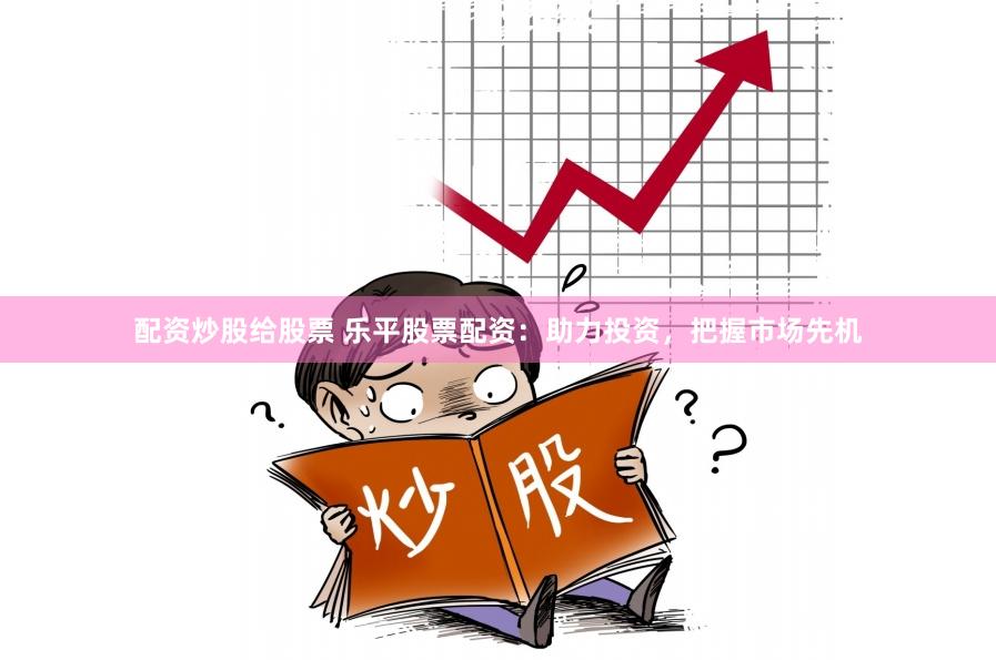 配资炒股给股票 乐平股票配资：助力投资，把握市场先机