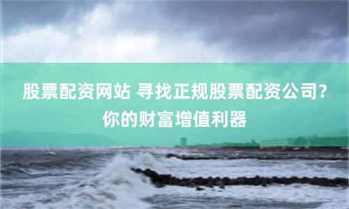 股票配资网站 寻找正规股票配资公司？你的财富增值利器