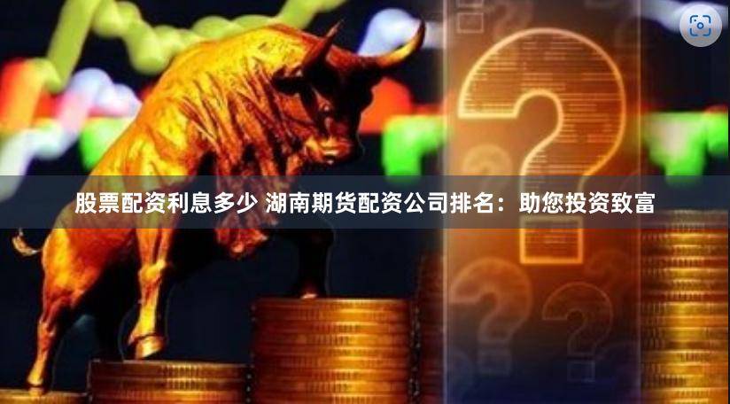 股票配资利息多少 湖南期货配资公司排名：助您投资致富