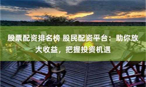 股票配资排名榜 股民配资平台：助你放大收益，把握投资机遇