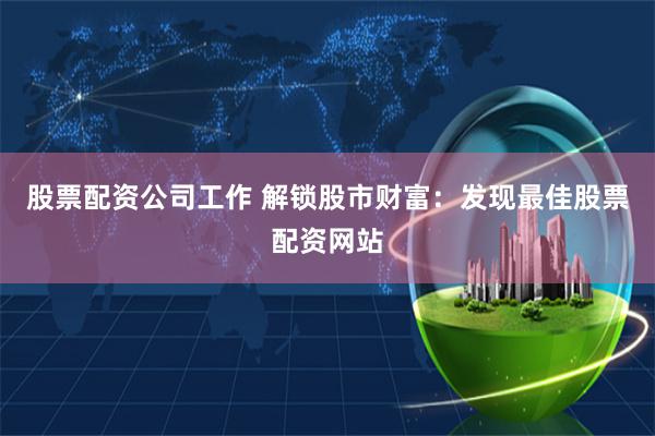 股票配资公司工作 解锁股市财富：发现最佳股票配资网站