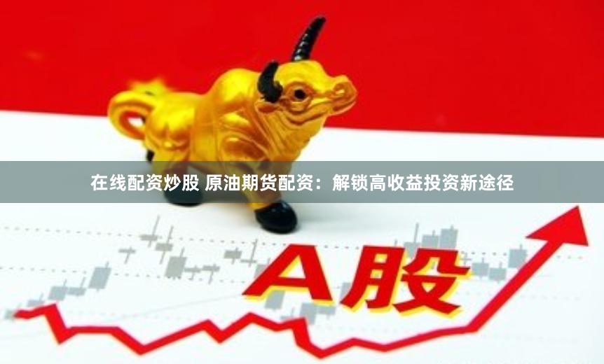 在线配资炒股 原油期货配资：解锁高收益投资新途径