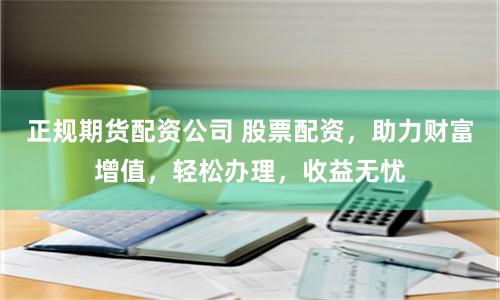 正规期货配资公司 股票配资，助力财富增值，轻松办理，收益无忧