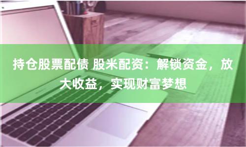 持仓股票配债 股米配资：解锁资金，放大收益，实现财富梦想