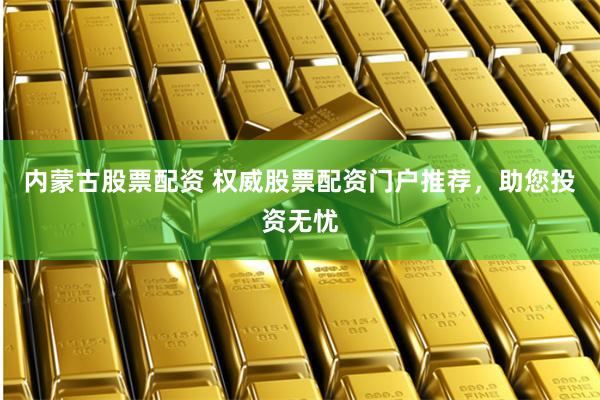 内蒙古股票配资 权威股票配资门户推荐，助您投资无忧