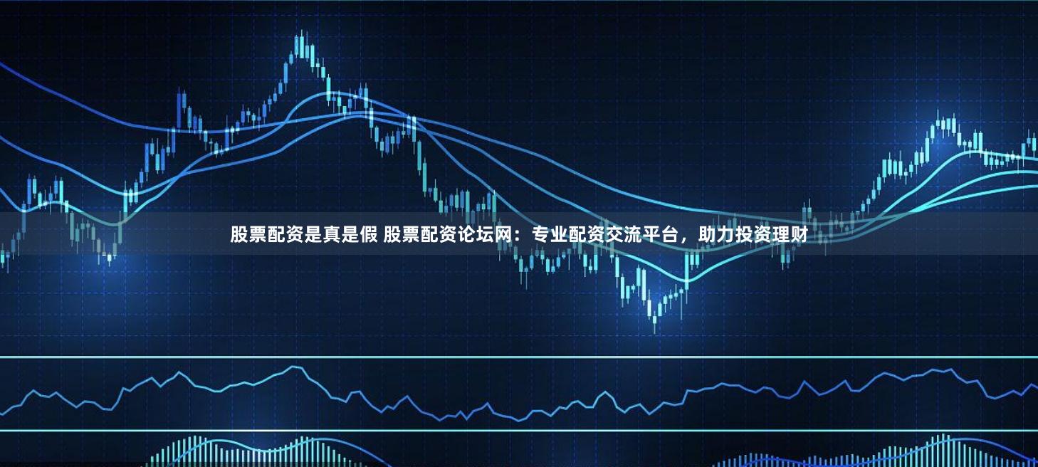 股票配资是真是假 股票配资论坛网：专业配资交流平台，助力投资理财