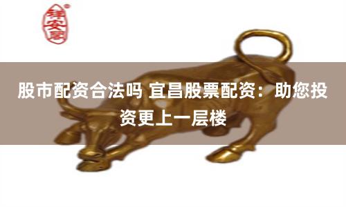 股市配资合法吗 宜昌股票配资：助您投资更上一层楼