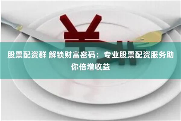 股票配资群 解锁财富密码：专业股票配资服务助你倍增收益