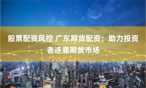 股票配资风控 广东期货配资：助力投资者逐鹿期货市场