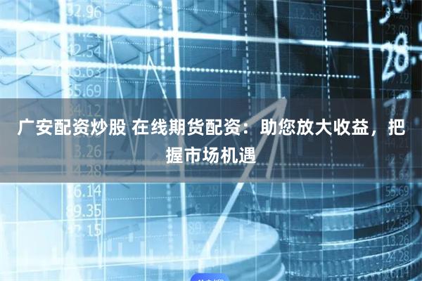 广安配资炒股 在线期货配资：助您放大收益，把握市场机遇