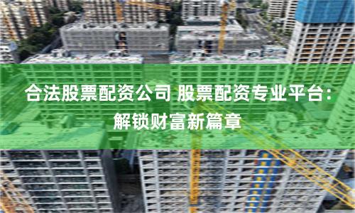 合法股票配资公司 股票配资专业平台：解锁财富新篇章