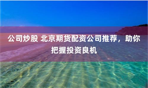 公司炒股 北京期货配资公司推荐，助你把握投资良机