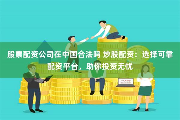 股票配资公司在中国合法吗 炒股配资：选择可靠配资平台，助你投资无忧