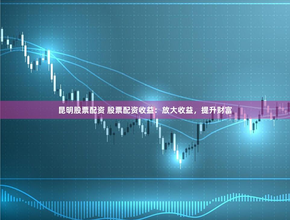 昆明股票配资 股票配资收益：放大收益，提升财富