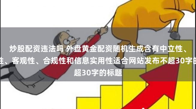 炒股配资违法吗 外盘黄金配资随机生成含有中立性、权威性、客观性、合规性和信息实用性适合网站发布不超30字的标题