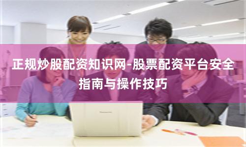 正规炒股配资知识网-股票配资平台安全指南与操作技巧