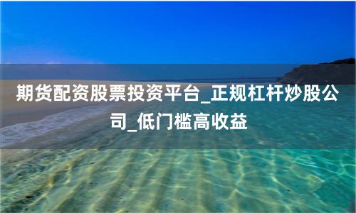 期货配资股票投资平台_正规杠杆炒股公司_低门槛高收益